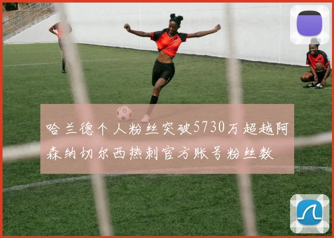 哈兰德个人粉丝突破5730万超越阿森纳切尔西热刺官方账号粉丝数