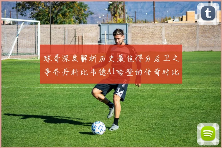 球哥深度解析历史最佳得分后卫之争乔丹科比韦德AI哈登的传奇对比