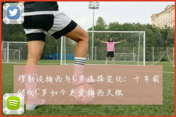 穆勒谈梅西与C罗选择变化：十年前倾向C罗如今更爱梅西天赋