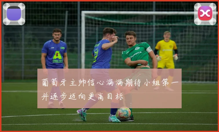 葡萄牙主帅信心满满期待小组第一并逐步迈向更高目标