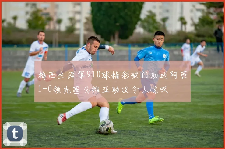 梅西生涯第910球精彩破门助迈阿密1-0领先塞戈维亚助攻令人惊叹