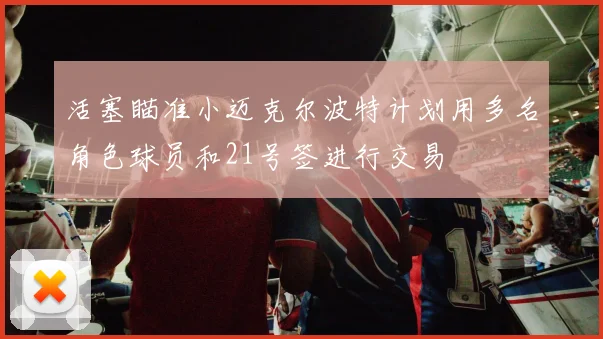 活塞瞄准小迈克尔波特计划用多名角色球员和21号签进行交易