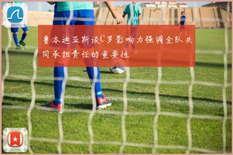 鲁本迪亚斯谈C罗影响力强调全队共同承担责任的重要性