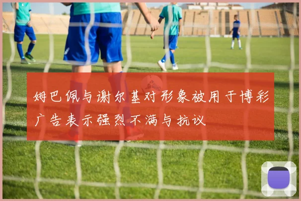姆巴佩与谢尔基对形象被用于博彩广告表示强烈不满与抗议