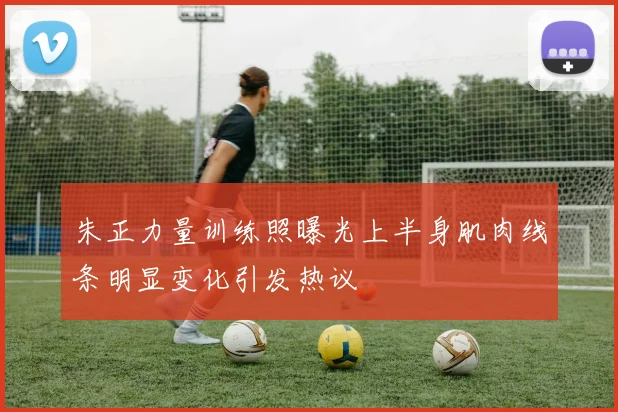 朱正力量训练照曝光上半身肌肉线条明显变化引发热议