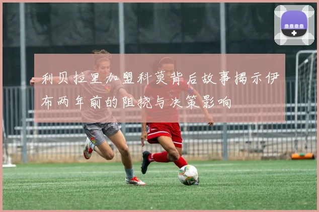 利贝拉里加盟科莫背后故事揭示伊布两年前的阻挠与决策影响