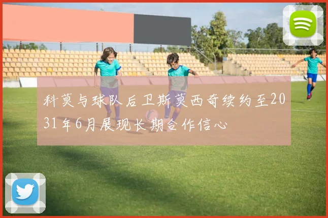 科莫与球队后卫斯莫西奇续约至2031年6月展现长期合作信心
