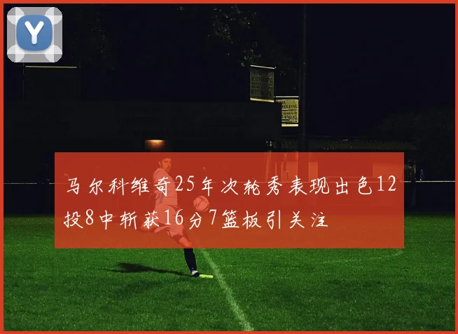 马尔科维奇25年次轮秀表现出色12投8中斩获16分7篮板引关注