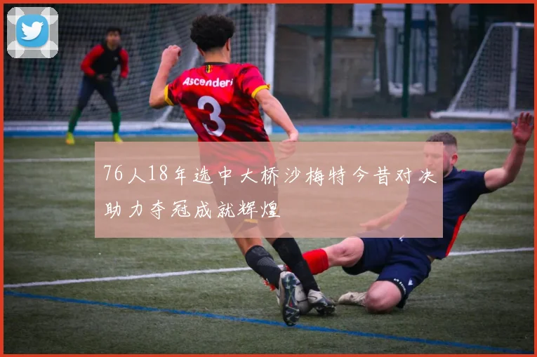 76人18年选中大桥沙梅特今昔对决助力夺冠成就辉煌