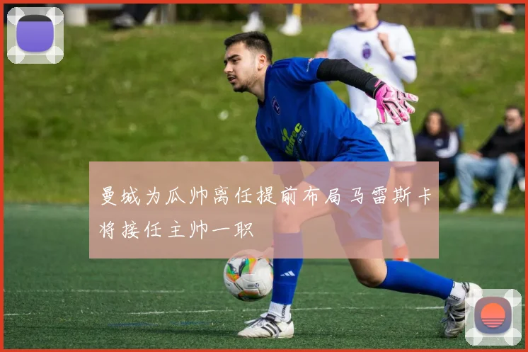 曼城为瓜帅离任提前布局马雷斯卡将接任主帅一职