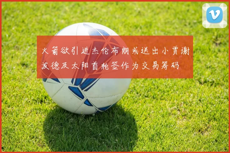 火箭欲引进杰伦布朗或送出小贾谢泼德及太阳首轮签作为交易筹码
