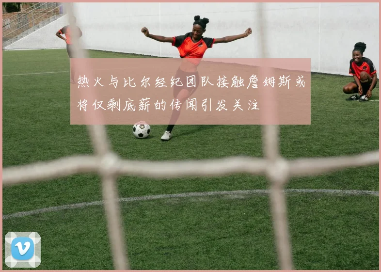 热火与比尔经纪团队接触詹姆斯或将仅剩底薪的传闻引发关注