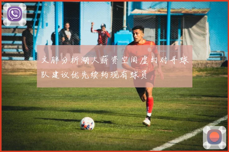 文胖分析湖人薪资空间虚幻对手球队建议优先续约现有球员