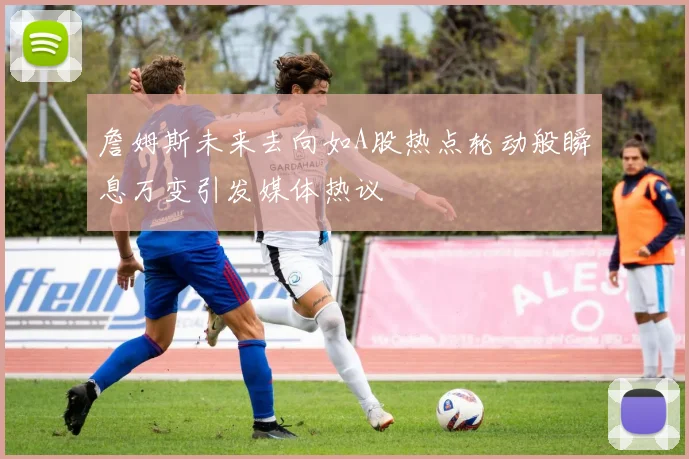 詹姆斯未来去向如A股热点轮动般瞬息万变引发媒体热议