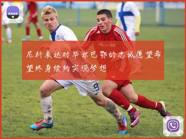 尼科表达对毕尔巴鄂的忠诚愿望希望终身续约实现梦想