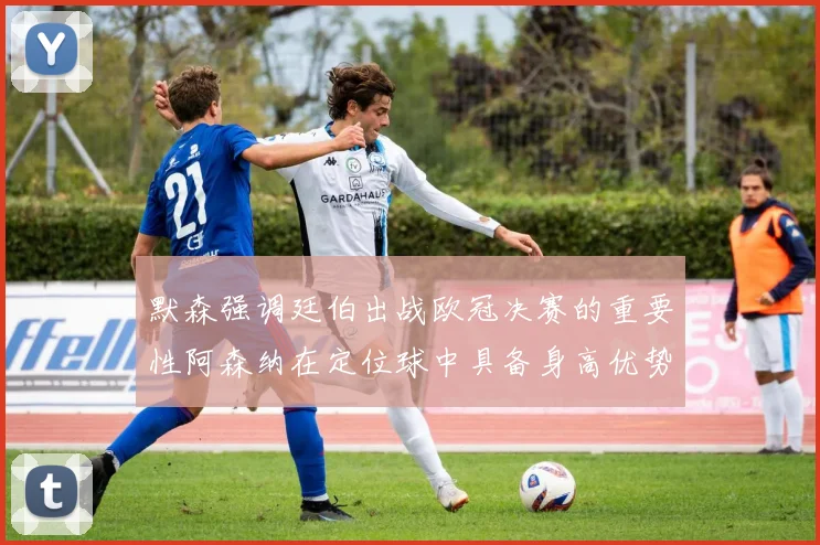 默森强调廷伯出战欧冠决赛的重要性阿森纳在定位球中具备身高优势