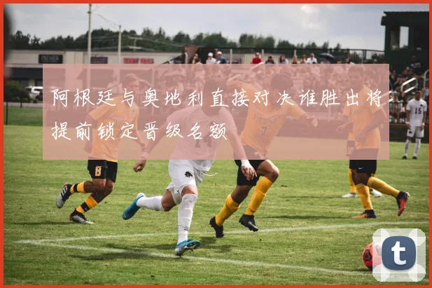 阿根廷与奥地利直接对决谁胜出将提前锁定晋级名额