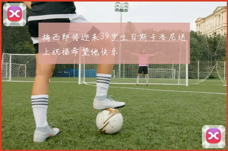 梅西即将迎来39岁生日斯卡洛尼送上祝福希望他快乐
