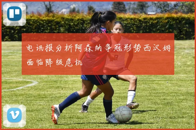 电讯报分析阿森纳争冠形势西汉姆面临降级危机