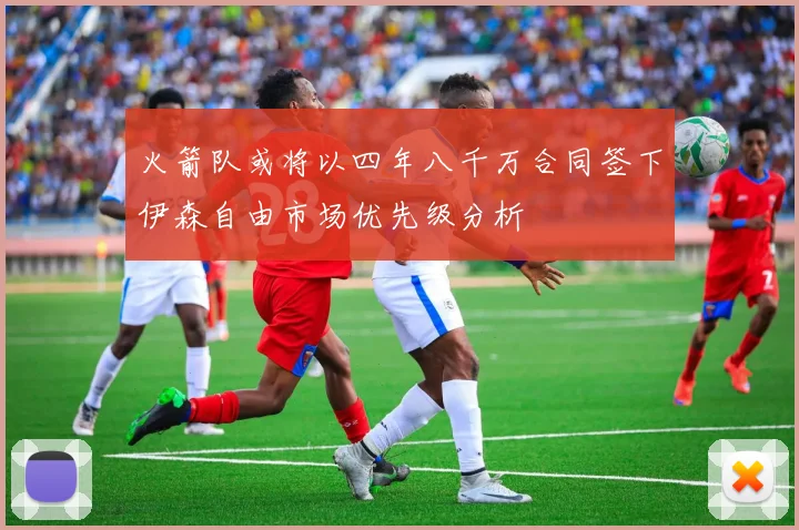 火箭队或将以四年八千万合同签下伊森自由市场优先级分析