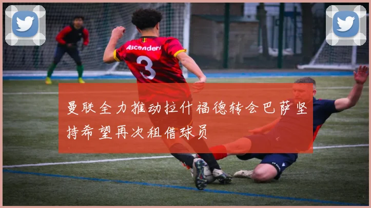 曼联全力推动拉什福德转会巴萨坚持希望再次租借球员