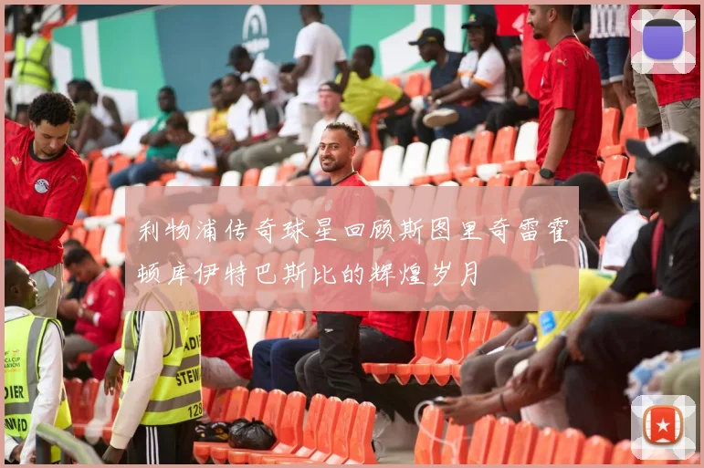 利物浦传奇球星回顾斯图里奇雷霍顿库伊特巴斯比的辉煌岁月
